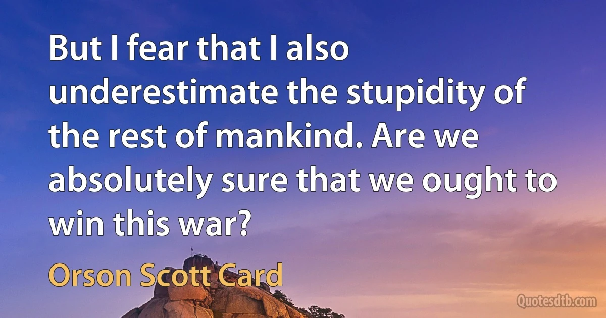 But I fear that I also underestimate the stupidity of the rest of mankind. Are we absolutely sure that we ought to win this war? (Orson Scott Card)