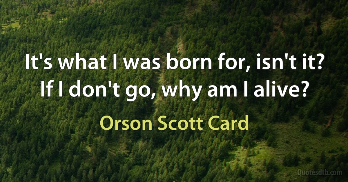 It's what I was born for, isn't it? If I don't go, why am I alive? (Orson Scott Card)