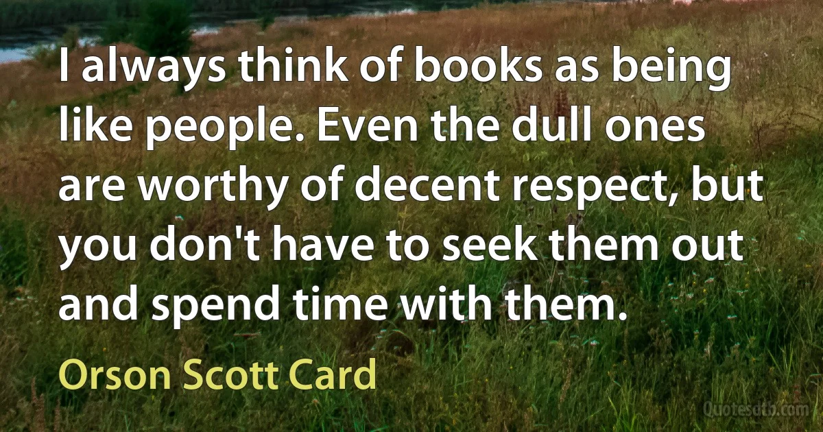 I always think of books as being like people. Even the dull ones are worthy of decent respect, but you don't have to seek them out and spend time with them. (Orson Scott Card)