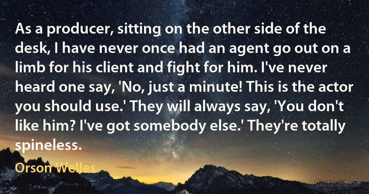 As a producer, sitting on the other side of the desk, I have never once had an agent go out on a limb for his client and fight for him. I've never heard one say, 'No, just a minute! This is the actor you should use.' They will always say, 'You don't like him? I've got somebody else.' They're totally spineless. (Orson Welles)