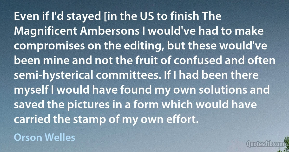 Even if I'd stayed [in the US to finish The Magnificent Ambersons I would've had to make compromises on the editing, but these would've been mine and not the fruit of confused and often semi-hysterical committees. If I had been there myself I would have found my own solutions and saved the pictures in a form which would have carried the stamp of my own effort. (Orson Welles)