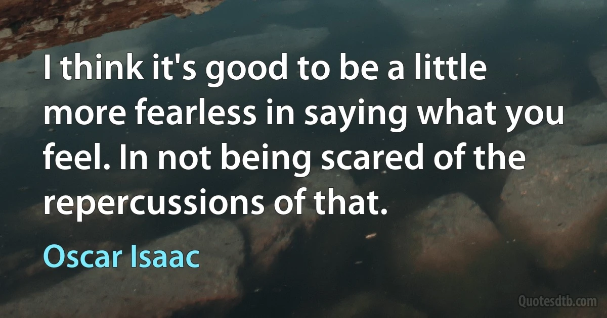 I think it's good to be a little more fearless in saying what you feel. In not being scared of the repercussions of that. (Oscar Isaac)