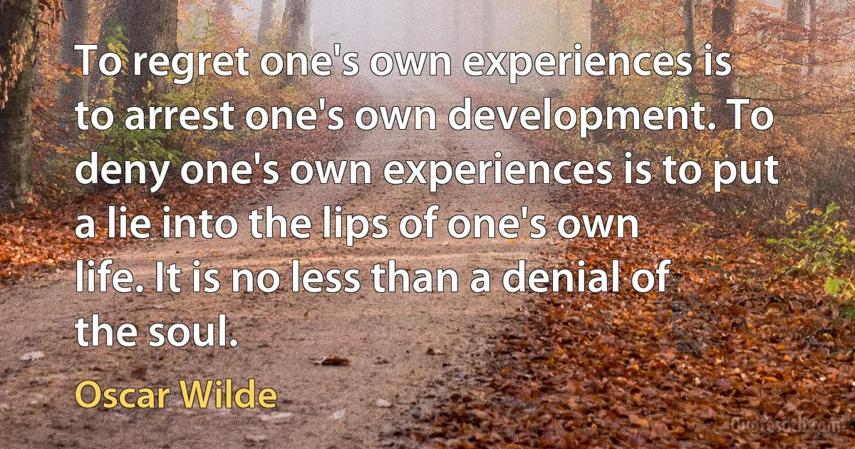 To regret one's own experiences is to arrest one's own development. To deny one's own experiences is to put a lie into the lips of one's own life. It is no less than a denial of the soul. (Oscar Wilde)