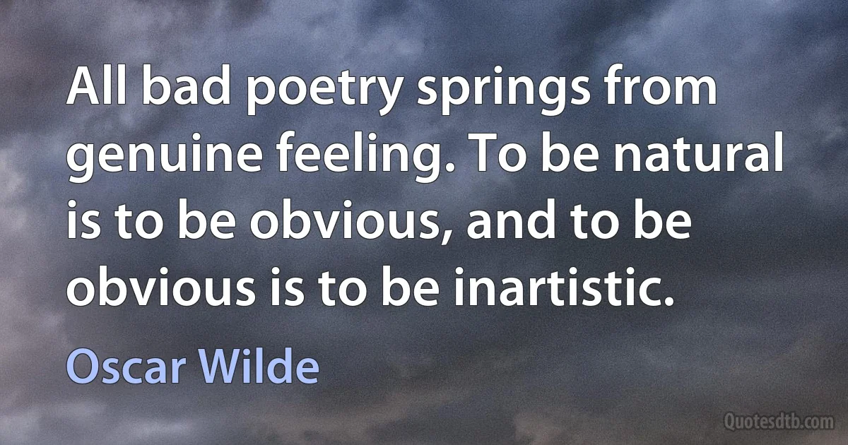 All bad poetry springs from genuine feeling. To be natural is to be obvious, and to be obvious is to be inartistic. (Oscar Wilde)