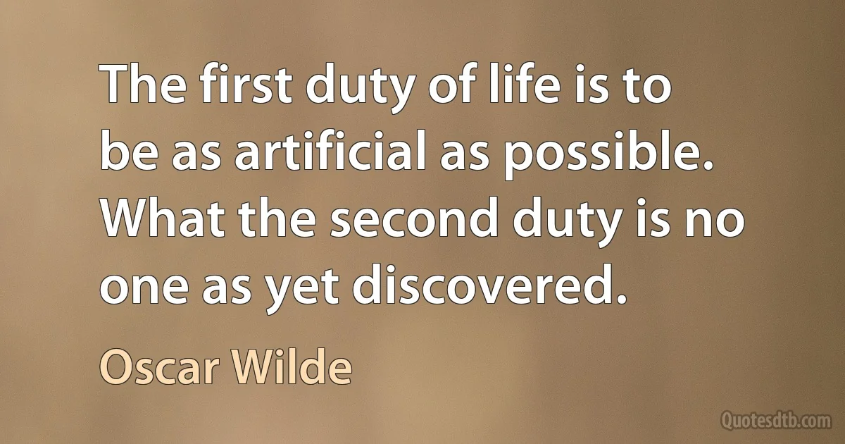 The first duty of life is to be as artificial as possible. What the second duty is no one as yet discovered. (Oscar Wilde)