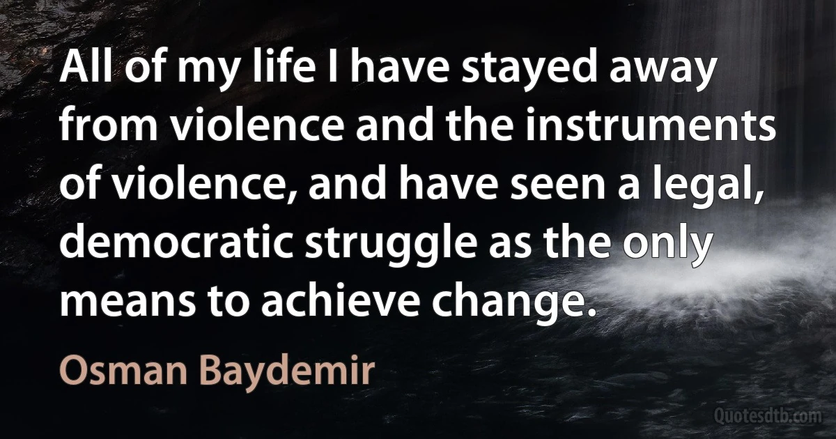 All of my life I have stayed away from violence and the instruments of violence, and have seen a legal, democratic struggle as the only means to achieve change. (Osman Baydemir)