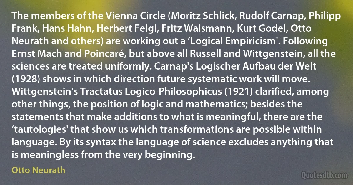 The members of the Vienna Circle (Moritz Schlick, Rudolf Carnap, Philipp Frank, Hans Hahn, Herbert Feigl, Fritz Waismann, Kurt Godel, Otto Neurath and others) are working out a ‘Logical Empiricism'. Following Ernst Mach and Poincaré, but above all Russell and Wittgenstein, all the sciences are treated uniformly. Carnap's Logischer Aufbau der Welt (1928) shows in which direction future systematic work will move. Wittgenstein's Tractatus Logico-Philosophicus (1921) clarified, among other things, the position of logic and mathematics; besides the statements that make additions to what is meaningful, there are the ‘tautologies' that show us which transformations are possible within language. By its syntax the language of science excludes anything that is meaningless from the very beginning. (Otto Neurath)