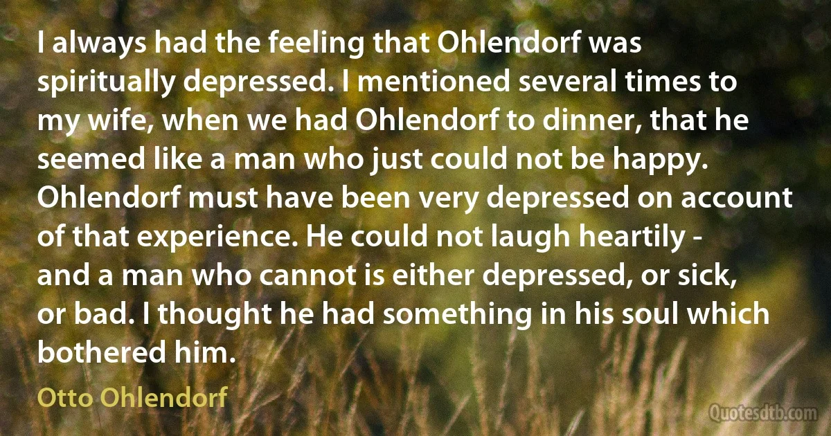 I always had the feeling that Ohlendorf was spiritually depressed. I mentioned several times to my wife, when we had Ohlendorf to dinner, that he seemed like a man who just could not be happy. Ohlendorf must have been very depressed on account of that experience. He could not laugh heartily - and a man who cannot is either depressed, or sick, or bad. I thought he had something in his soul which bothered him. (Otto Ohlendorf)