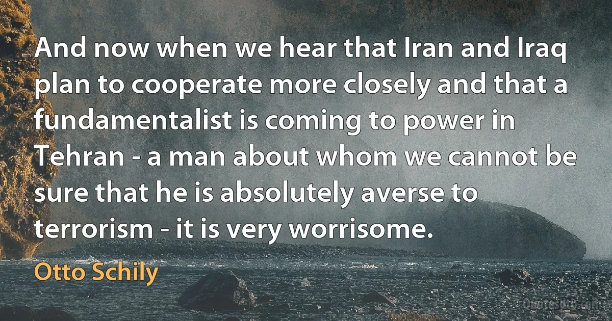 And now when we hear that Iran and Iraq plan to cooperate more closely and that a fundamentalist is coming to power in Tehran - a man about whom we cannot be sure that he is absolutely averse to terrorism - it is very worrisome. (Otto Schily)