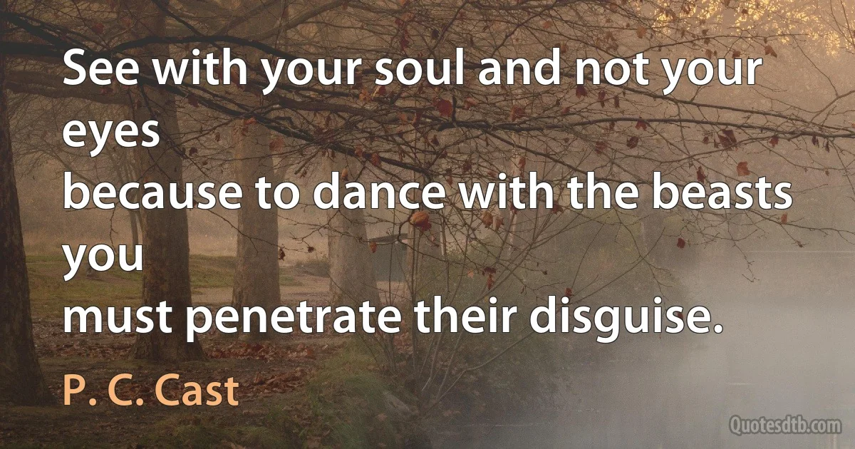 See with your soul and not your eyes
because to dance with the beasts you
must penetrate their disguise. (P. C. Cast)