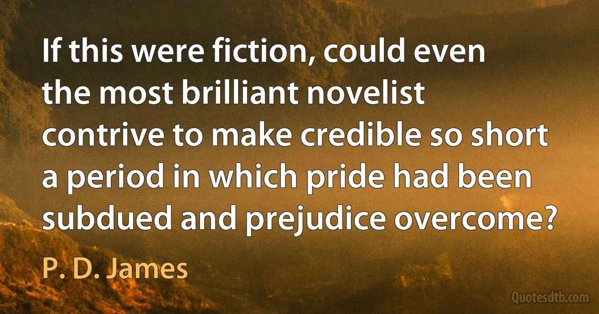 If this were fiction, could even the most brilliant novelist contrive to make credible so short a period in which pride had been subdued and prejudice overcome? (P. D. James)