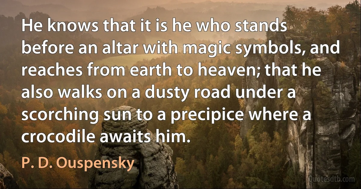 He knows that it is he who stands before an altar with magic symbols, and reaches from earth to heaven; that he also walks on a dusty road under a scorching sun to a precipice where a crocodile awaits him. (P. D. Ouspensky)