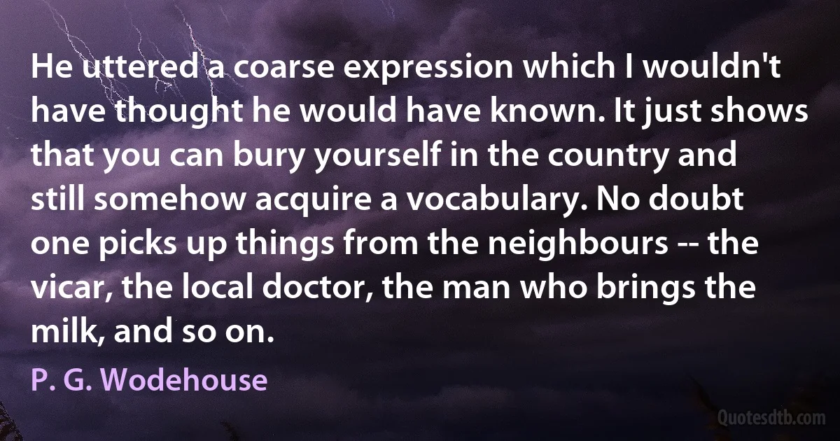 He uttered a coarse expression which I wouldn't have thought he would have known. It just shows that you can bury yourself in the country and still somehow acquire a vocabulary. No doubt one picks up things from the neighbours -- the vicar, the local doctor, the man who brings the milk, and so on. (P. G. Wodehouse)