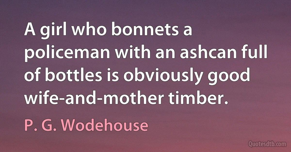 A girl who bonnets a policeman with an ashcan full of bottles is obviously good wife-and-mother timber. (P. G. Wodehouse)