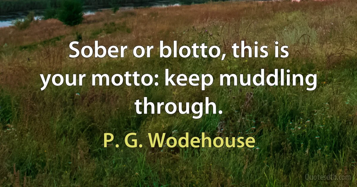 Sober or blotto, this is your motto: keep muddling through. (P. G. Wodehouse)