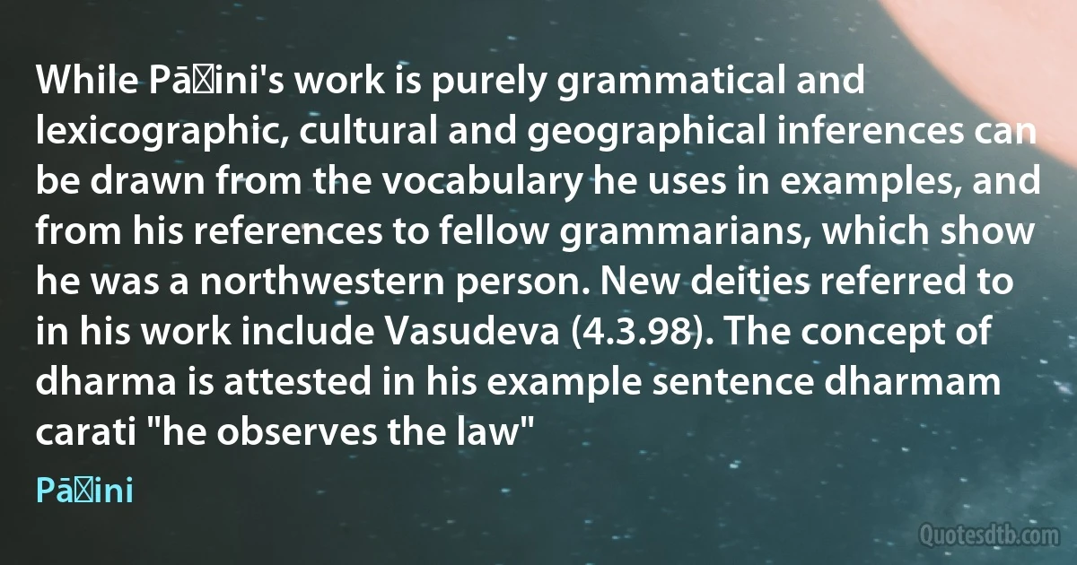 While Pāṇini's work is purely grammatical and lexicographic, cultural and geographical inferences can be drawn from the vocabulary he uses in examples, and from his references to fellow grammarians, which show he was a northwestern person. New deities referred to in his work include Vasudeva (4.3.98). The concept of dharma is attested in his example sentence dharmam carati "he observes the law" (Pāṇini)