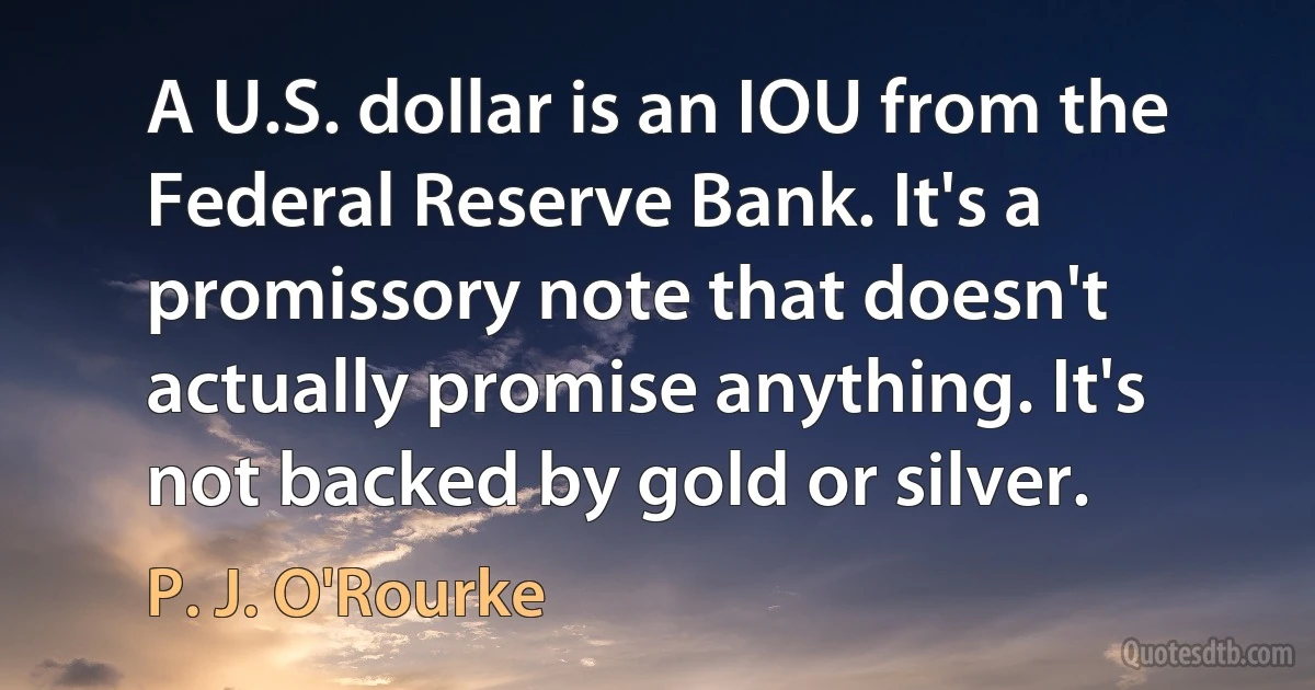 A U.S. dollar is an IOU from the Federal Reserve Bank. It's a promissory note that doesn't actually promise anything. It's not backed by gold or silver. (P. J. O'Rourke)