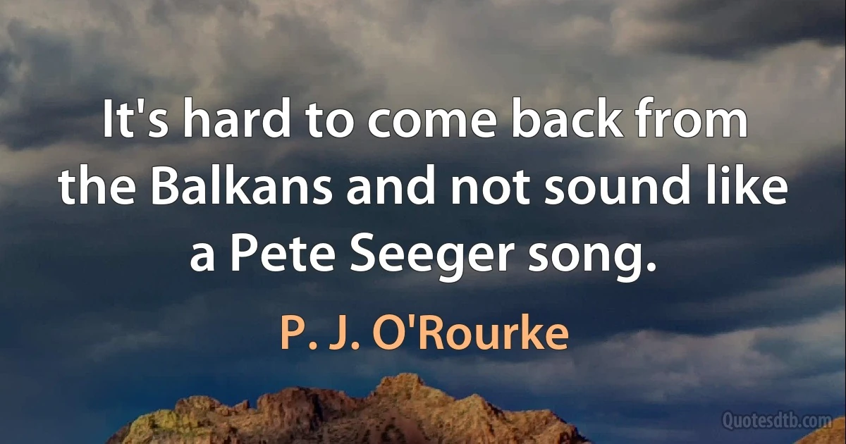 It's hard to come back from the Balkans and not sound like a Pete Seeger song. (P. J. O'Rourke)