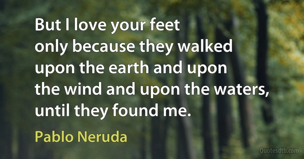 But I love your feet
only because they walked
upon the earth and upon
the wind and upon the waters,
until they found me. (Pablo Neruda)