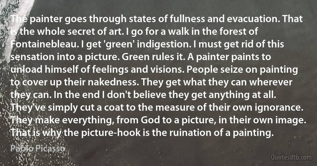 The painter goes through states of fullness and evacuation. That is the whole secret of art. I go for a walk in the forest of Fontainebleau. I get 'green' indigestion. I must get rid of this sensation into a picture. Green rules it. A painter paints to unload himself of feelings and visions. People seize on painting to cover up their nakedness. They get what they can wherever they can. In the end I don't believe they get anything at all. They've simply cut a coat to the measure of their own ignorance. They make everything, from God to a picture, in their own image. That is why the picture-hook is the ruination of a painting. (Pablo Picasso)