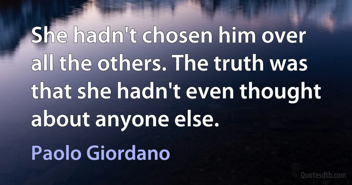 She hadn't chosen him over all the others. The truth was that she hadn't even thought about anyone else. (Paolo Giordano)