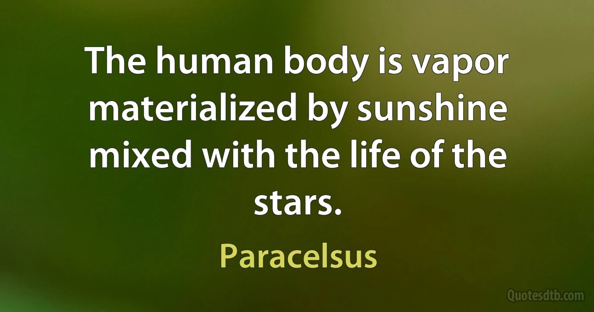 The human body is vapor materialized by sunshine mixed with the life of the stars. (Paracelsus)