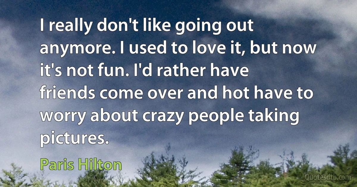 I really don't like going out anymore. I used to love it, but now it's not fun. I'd rather have friends come over and hot have to worry about crazy people taking pictures. (Paris Hilton)