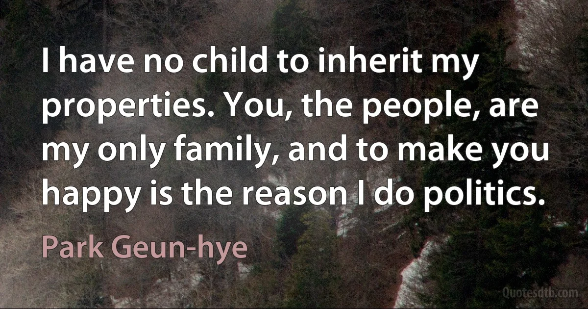 I have no child to inherit my properties. You, the people, are my only family, and to make you happy is the reason I do politics. (Park Geun-hye)