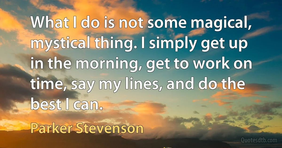 What I do is not some magical, mystical thing. I simply get up in the morning, get to work on time, say my lines, and do the best I can. (Parker Stevenson)