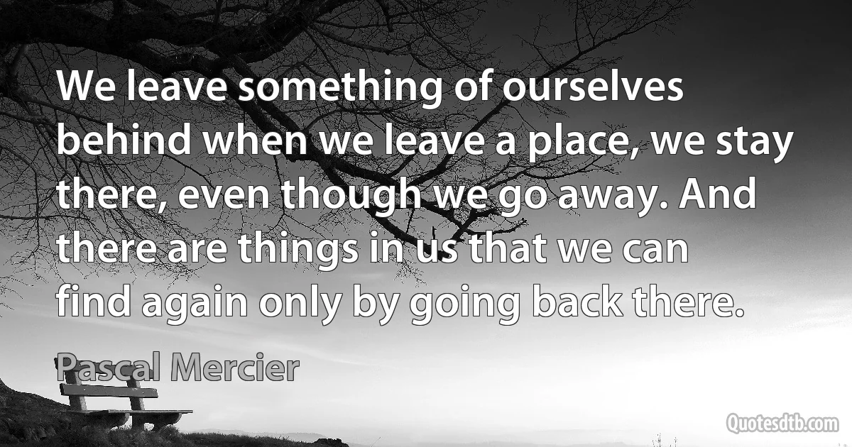 We leave something of ourselves behind when we leave a place, we stay there, even though we go away. And there are things in us that we can find again only by going back there. (Pascal Mercier)