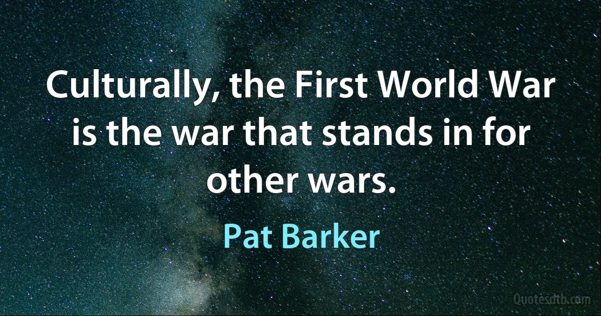 Culturally, the First World War is the war that stands in for other wars. (Pat Barker)