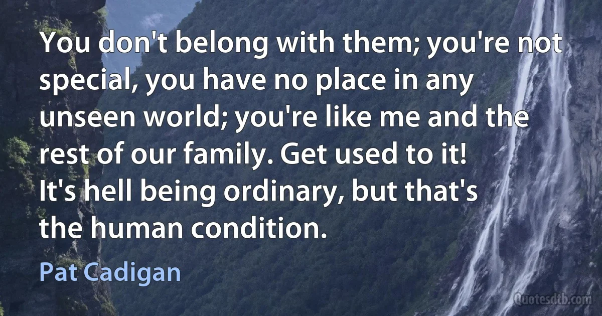 You don't belong with them; you're not special, you have no place in any unseen world; you're like me and the rest of our family. Get used to it! It's hell being ordinary, but that's the human condition. (Pat Cadigan)