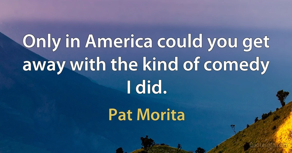 Only in America could you get away with the kind of comedy I did. (Pat Morita)