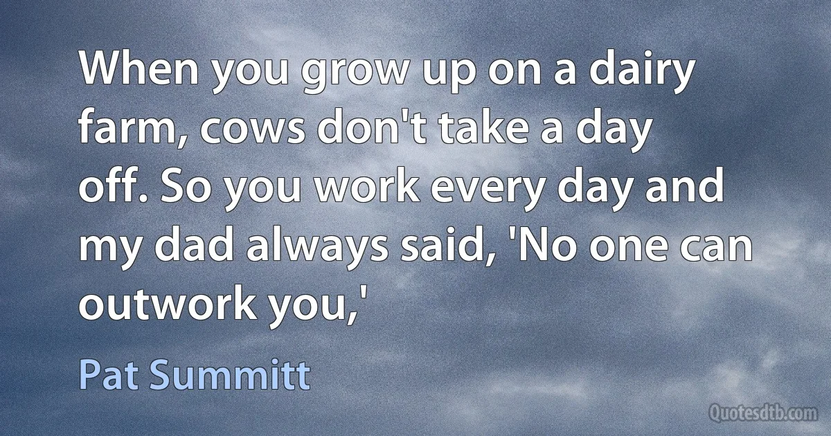 When you grow up on a dairy farm, cows don't take a day off. So you work every day and my dad always said, 'No one can outwork you,' (Pat Summitt)