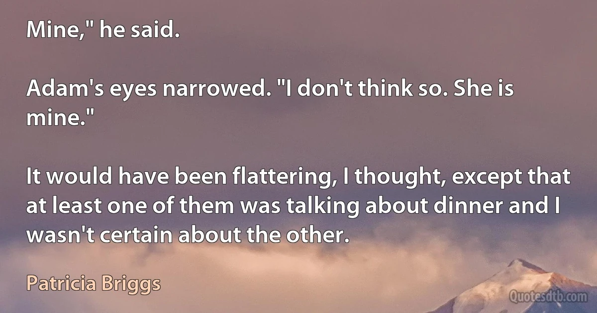 Mine," he said.

Adam's eyes narrowed. "I don't think so. She is mine."

It would have been flattering, I thought, except that at least one of them was talking about dinner and I wasn't certain about the other. (Patricia Briggs)