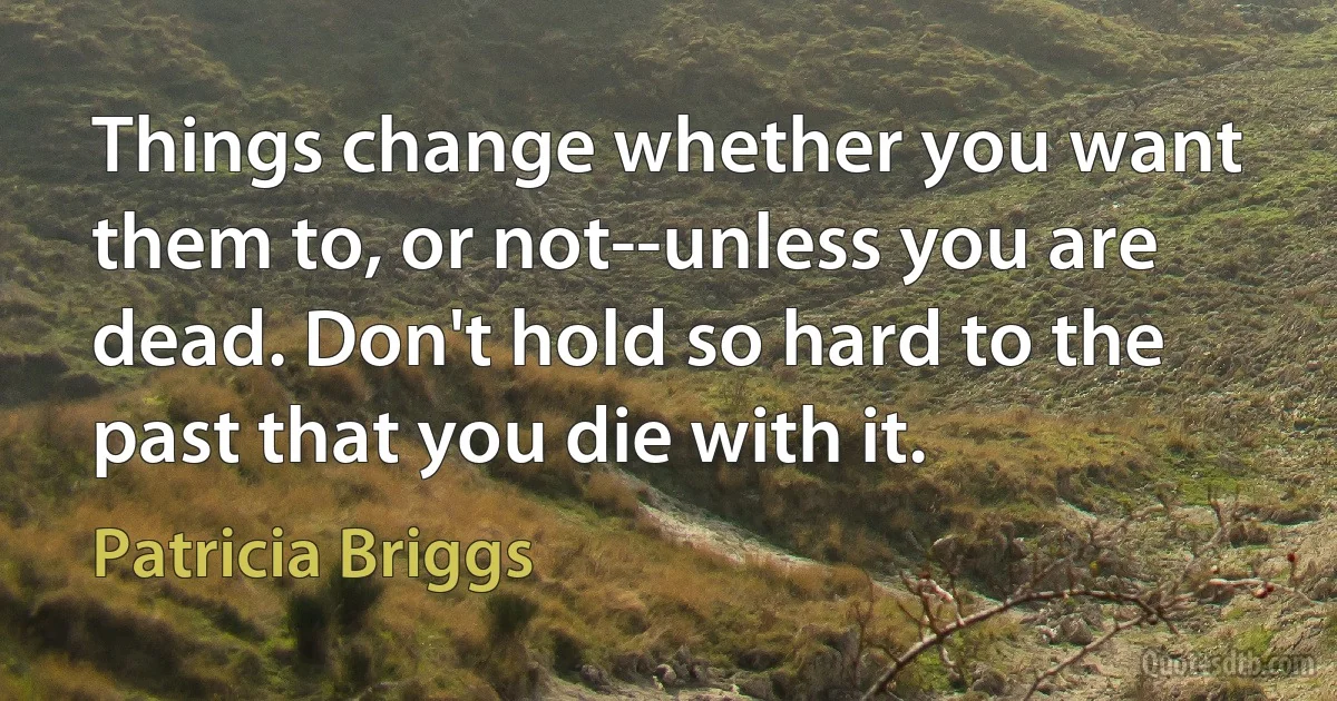 Things change whether you want them to, or not--unless you are dead. Don't hold so hard to the past that you die with it. (Patricia Briggs)