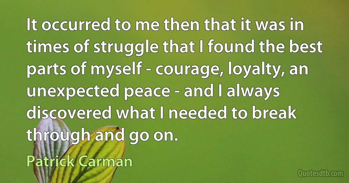 It occurred to me then that it was in times of struggle that I found the best parts of myself - courage, loyalty, an unexpected peace - and I always discovered what I needed to break through and go on. (Patrick Carman)