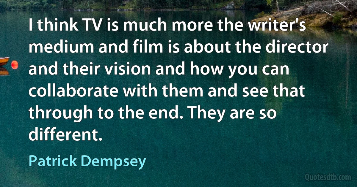 I think TV is much more the writer's medium and film is about the director and their vision and how you can collaborate with them and see that through to the end. They are so different. (Patrick Dempsey)