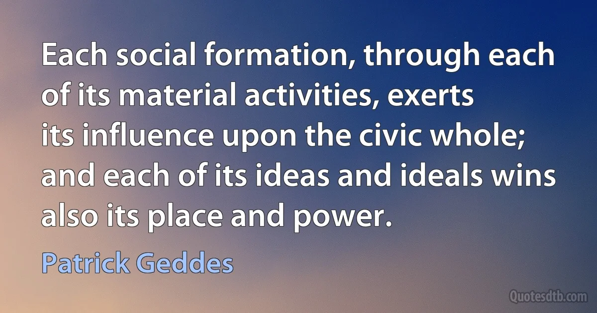 Each social formation, through each of its material activities, exerts its influence upon the civic whole; and each of its ideas and ideals wins also its place and power. (Patrick Geddes)