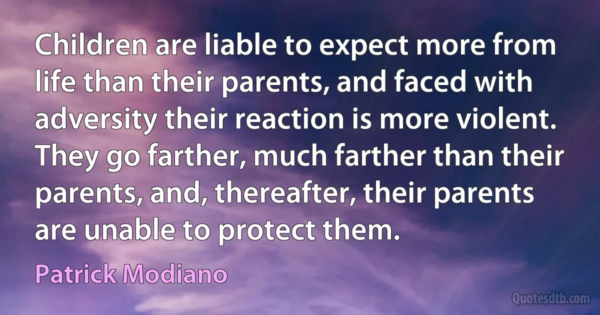 Children are liable to expect more from life than their parents, and faced with adversity their reaction is more violent. They go farther, much farther than their parents, and, thereafter, their parents are unable to protect them. (Patrick Modiano)