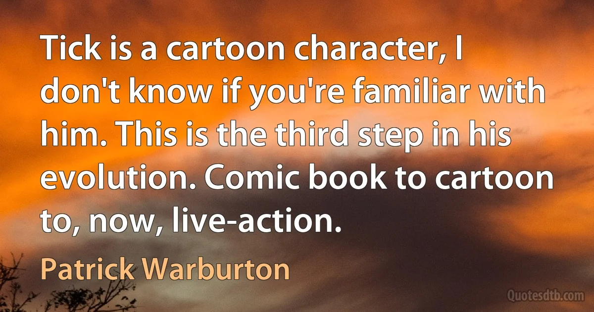 Tick is a cartoon character, I don't know if you're familiar with him. This is the third step in his evolution. Comic book to cartoon to, now, live-action. (Patrick Warburton)