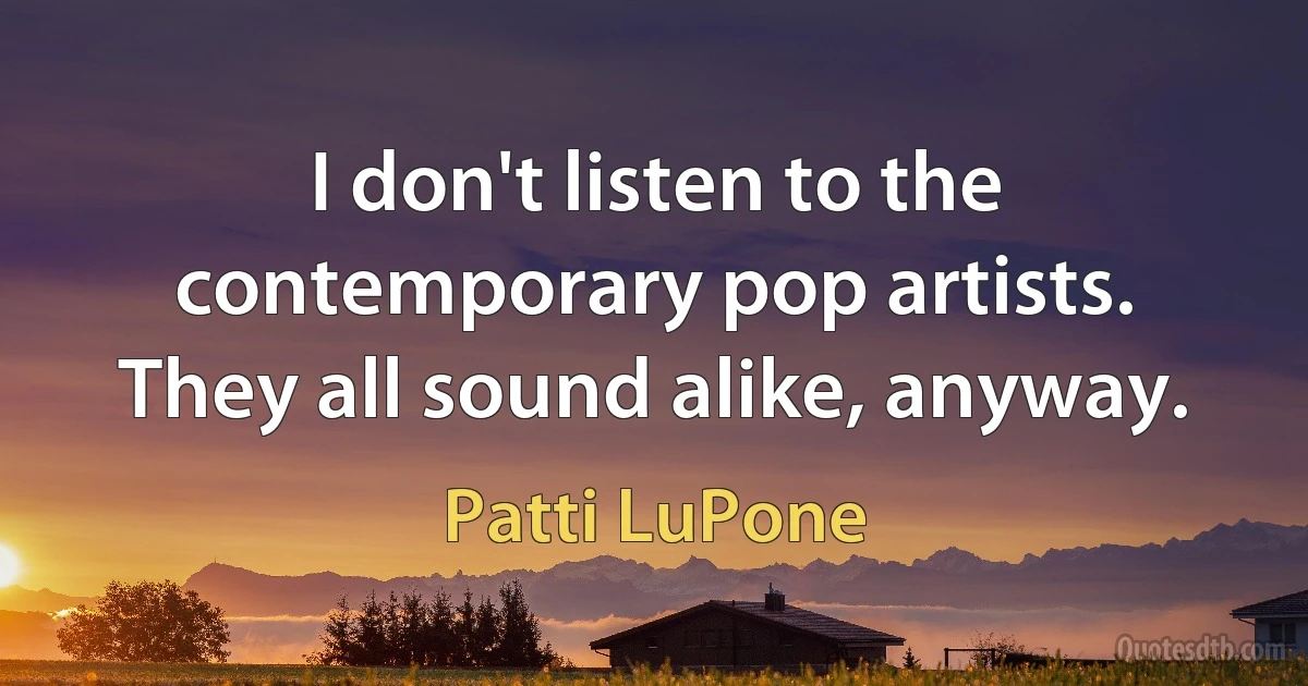 I don't listen to the contemporary pop artists. They all sound alike, anyway. (Patti LuPone)