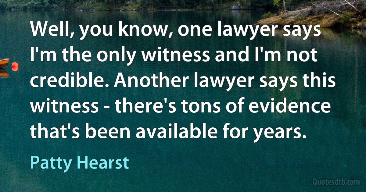 Well, you know, one lawyer says I'm the only witness and I'm not credible. Another lawyer says this witness - there's tons of evidence that's been available for years. (Patty Hearst)