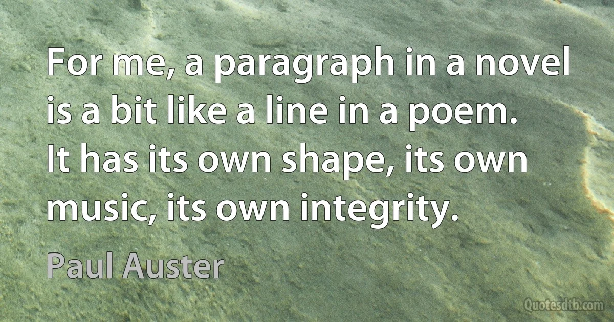 For me, a paragraph in a novel is a bit like a line in a poem. It has its own shape, its own music, its own integrity. (Paul Auster)