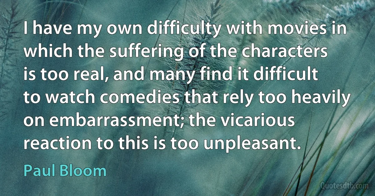 I have my own difficulty with movies in which the suffering of the characters is too real, and many find it difficult to watch comedies that rely too heavily on embarrassment; the vicarious reaction to this is too unpleasant. (Paul Bloom)