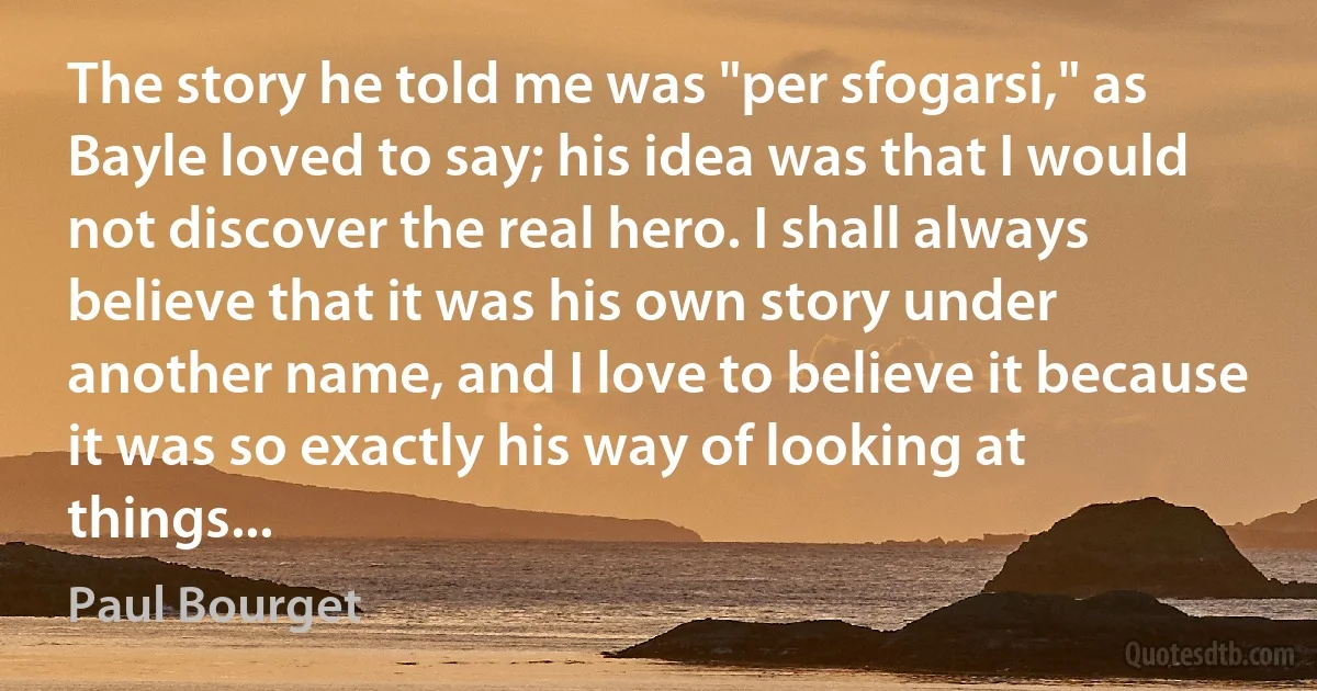 The story he told me was "per sfogarsi," as Bayle loved to say; his idea was that I would not discover the real hero. I shall always believe that it was his own story under another name, and I love to believe it because it was so exactly his way of looking at things... (Paul Bourget)