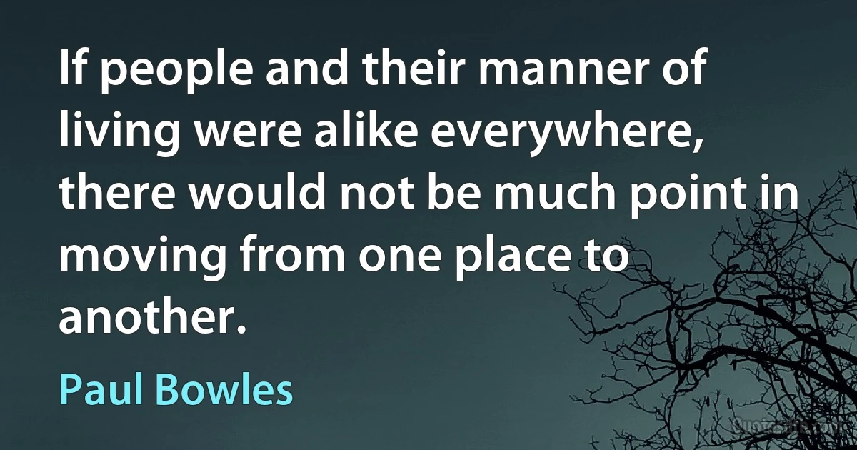 If people and their manner of living were alike everywhere, there would not be much point in moving from one place to another. (Paul Bowles)