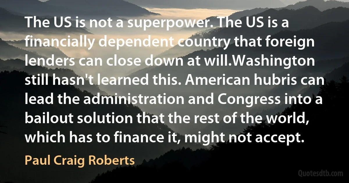 The US is not a superpower. The US is a financially dependent country that foreign lenders can close down at will.Washington still hasn't learned this. American hubris can lead the administration and Congress into a bailout solution that the rest of the world, which has to finance it, might not accept. (Paul Craig Roberts)