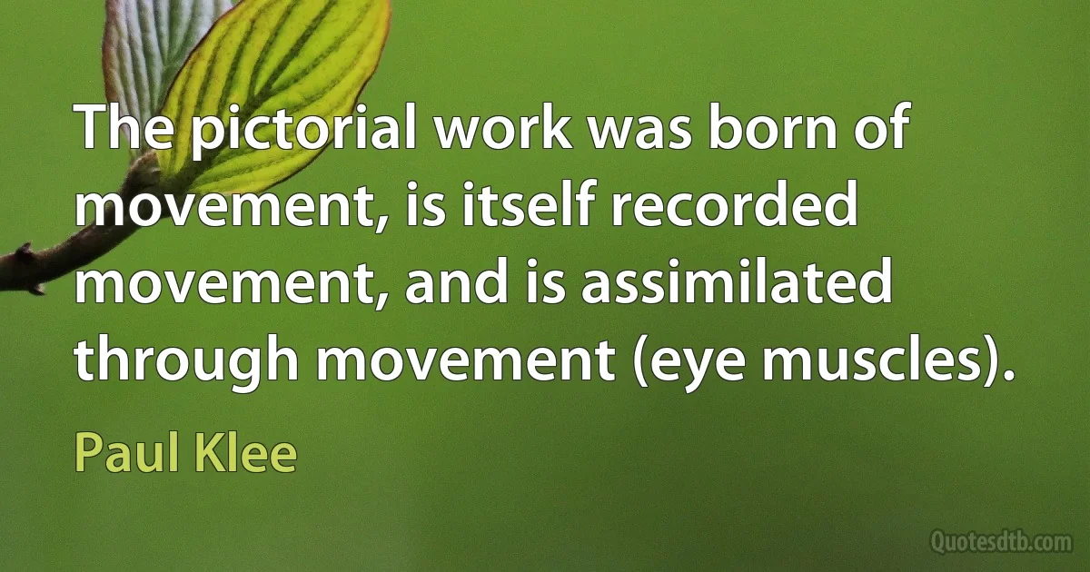 The pictorial work was born of movement, is itself recorded movement, and is assimilated through movement (eye muscles). (Paul Klee)