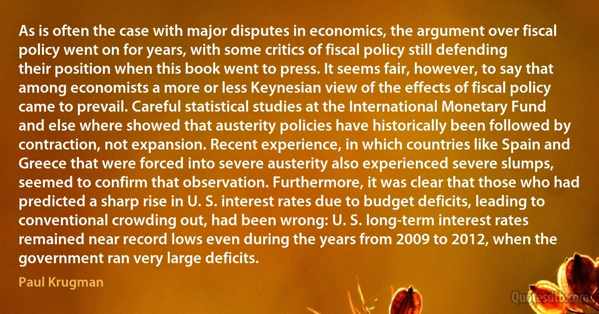 As is often the case with major disputes in economics, the argument over fiscal policy went on for years, with some critics of fiscal policy still defending their position when this book went to press. It seems fair, however, to say that among economists a more or less Keynesian view of the effects of fiscal policy came to prevail. Careful statistical studies at the International Monetary Fund and else where showed that austerity policies have historically been followed by contraction, not expansion. Recent experience, in which countries like Spain and Greece that were forced into severe austerity also experienced severe slumps, seemed to confirm that observation. Furthermore, it was clear that those who had predicted a sharp rise in U. S. interest rates due to budget deficits, leading to conventional crowding out, had been wrong: U. S. long-term interest rates remained near record lows even during the years from 2009 to 2012, when the government ran very large deficits. (Paul Krugman)